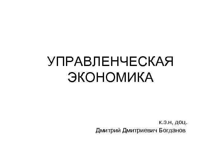 УПРАВЛЕНЧЕСКАЯ ЭКОНОМИКА к. э. н, доц. Дмитрий Дмитриевич Богданов 