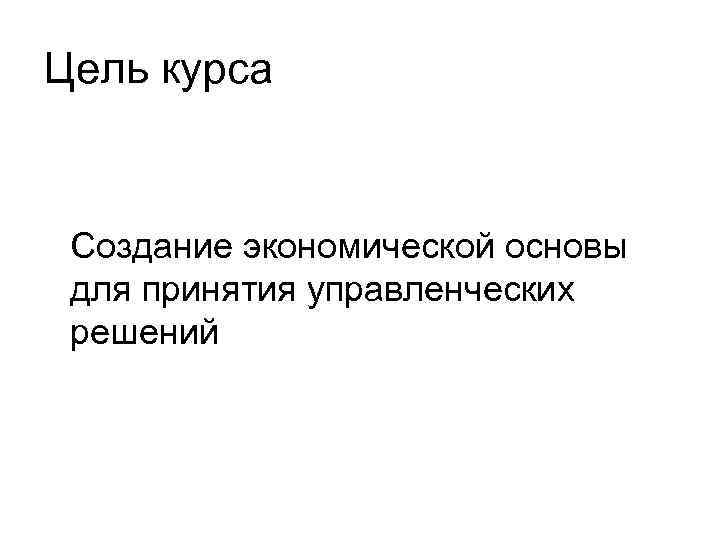 Цель курса Создание экономической основы для принятия управленческих решений 