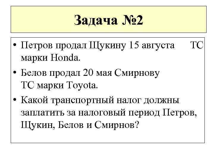 Задача № 2 • Петров продал Щукину 15 августа ТС марки Honda. • Белов