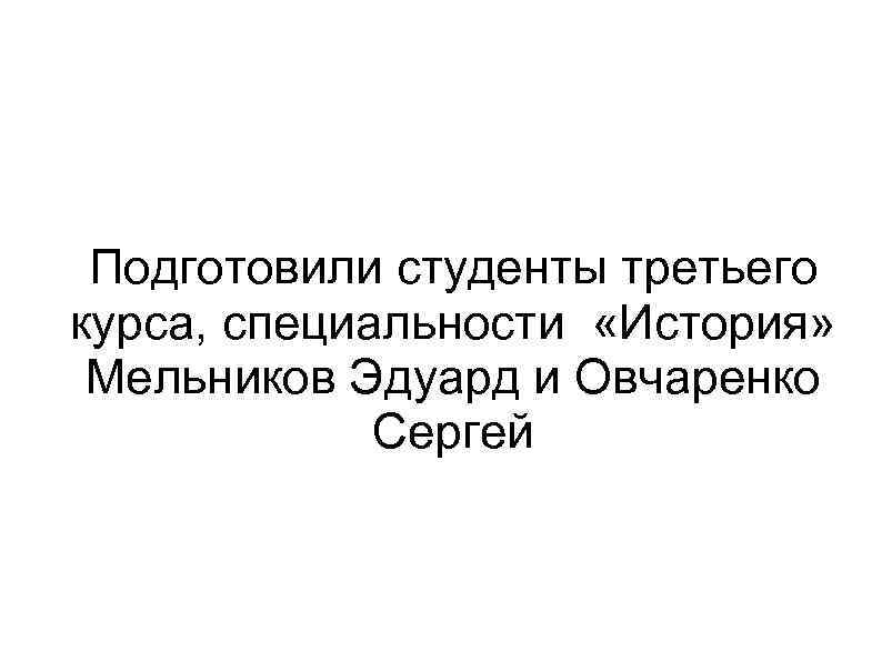 Подготовили студенты третьего курса, специальности «История» Мельников Эдуард и Овчаренко Сергей 