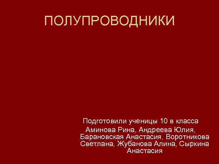ПОЛУПРОВОДНИКИ Подготовили ученицы 10 в класса Аминова Рина, Андреева Юлия, Барановская Анастасия, Воротникова Светлана,