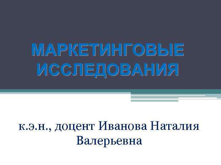 МАРКЕТИНГОВЫЕ ИССЛЕДОВАНИЯ к. э. н. , доцент Иванова Наталия Валерьевна 