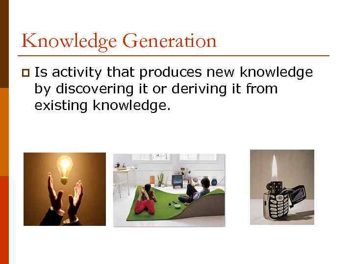 Knowledge Generation p Is activity that produces new knowledge by discovering it or deriving