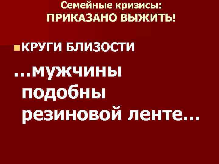 Семейные кризисы: ПРИКАЗАНО ВЫЖИТЬ! n КРУГИ БЛИЗОСТИ …мужчины подобны резиновой ленте… 