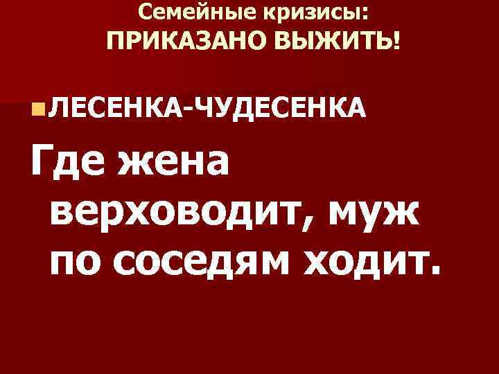 Семейные кризисы: ПРИКАЗАНО ВЫЖИТЬ! n ЛЕСЕНКА-ЧУДЕСЕНКА Где жена верховодит, муж по соседям ходит. 