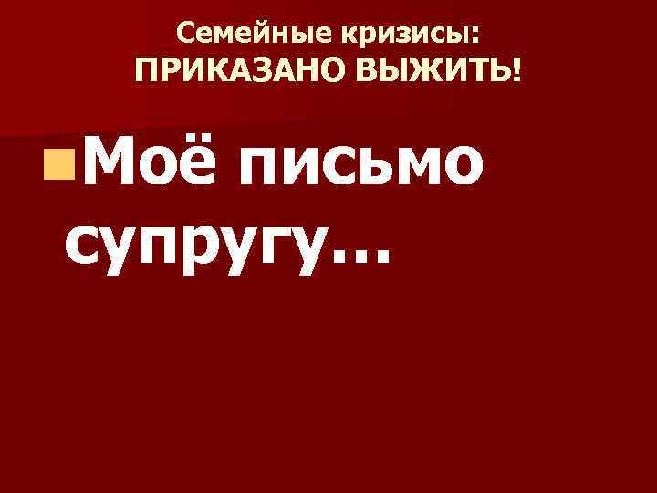 Семейные кризисы: ПРИКАЗАНО ВЫЖИТЬ! n. Моё письмо супругу… 