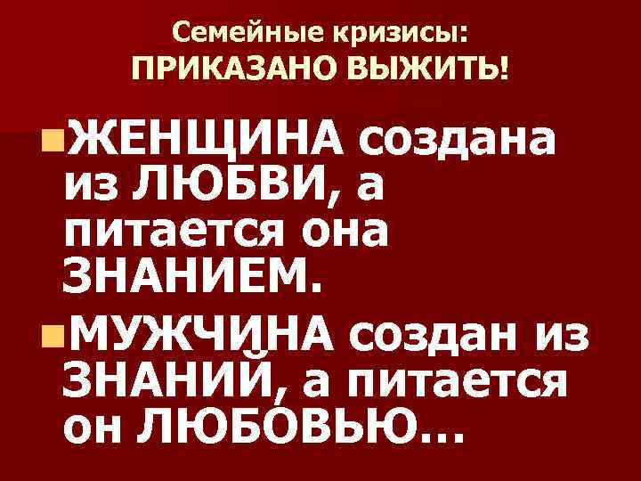 Семейные кризисы: ПРИКАЗАНО ВЫЖИТЬ! n. ЖЕНЩИНА создана из ЛЮБВИ, а питается она ЗНАНИЕМ. n.