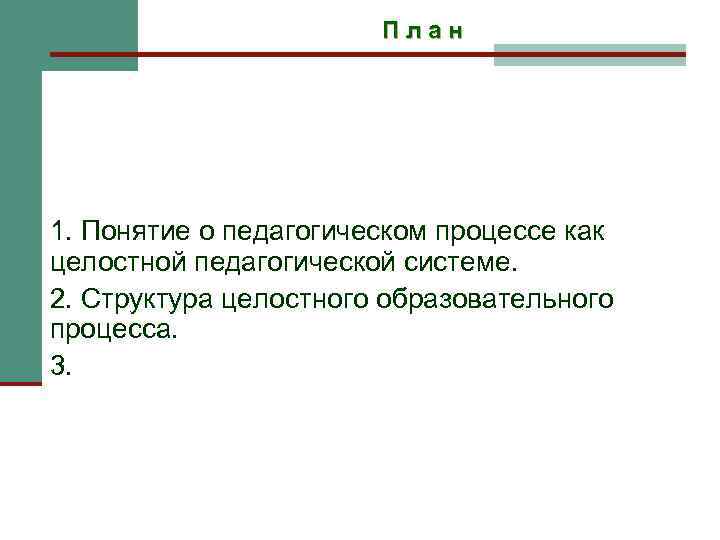 План 1. Понятие о педагогическом процессе как целостной педагогической системе. 2. Структура целостного образовательного