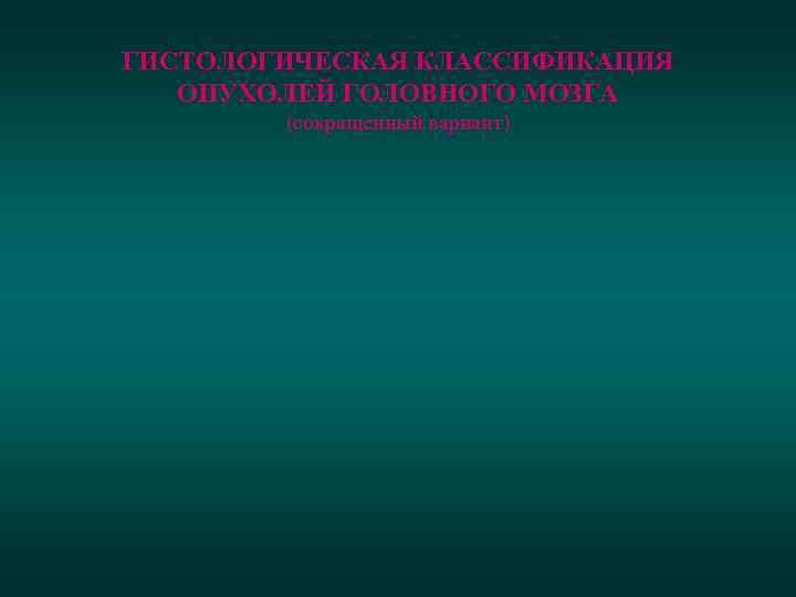 ГИСТОЛОГИЧЕСКАЯ КЛАССИФИКАЦИЯ ОПУХОЛЕЙ ГОЛОВНОГО МОЗГА (сокращенный вариант) 