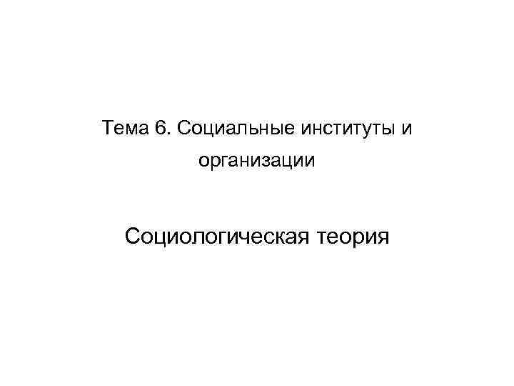 Тема 6. Социальные институты и организации Социологическая теория 