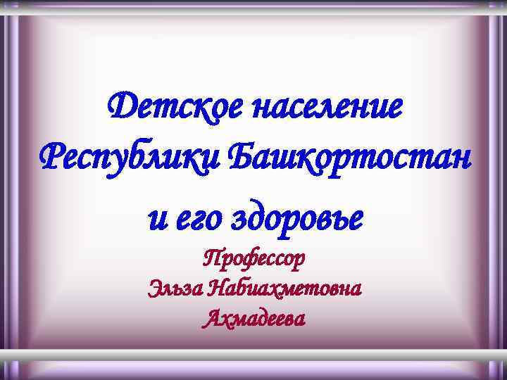 Детское население Республики Башкортостан и его здоровье Профессор Эльза Набиахметовна Ахмадеева 
