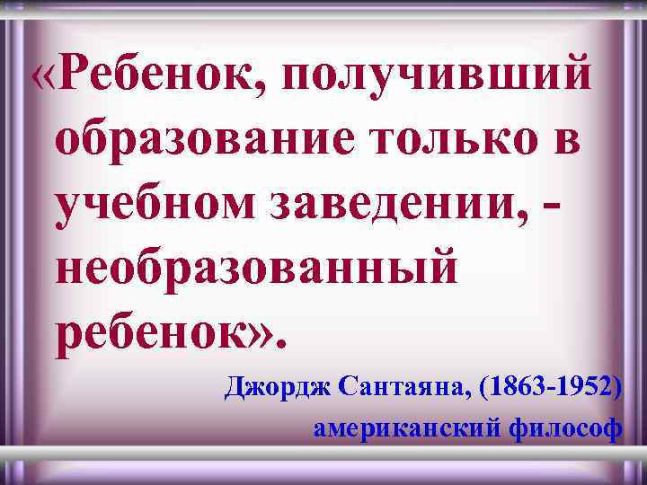  «Ребенок, получивший образование только в учебном заведении, необразованный ребенок» . Джордж Сантаяна, (1863
