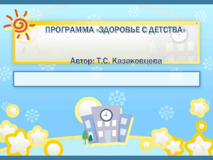 ПРОГРАММА «ЗДОРОВЬЕ С ДЕТСТВА» Автор: Т. С. Казаковцева 