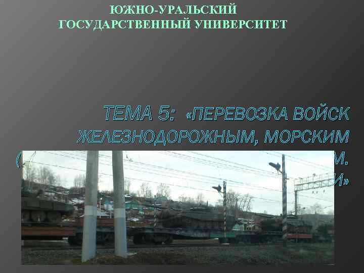 ЮЖНО-УРАЛЬСКИЙ ГОСУДАРСТВЕННЫЙ УНИВЕРСИТЕТ ТЕМА 5: «ПЕРЕВОЗКА ВОЙСК ЖЕЛЕЗНОДОРОЖНЫМ, МОРСКИМ (РЕЧНЫМ), ВОЗДУШНЫМ ТРАНСПОРТОМ. ВВТ ВОИНСКОЙ
