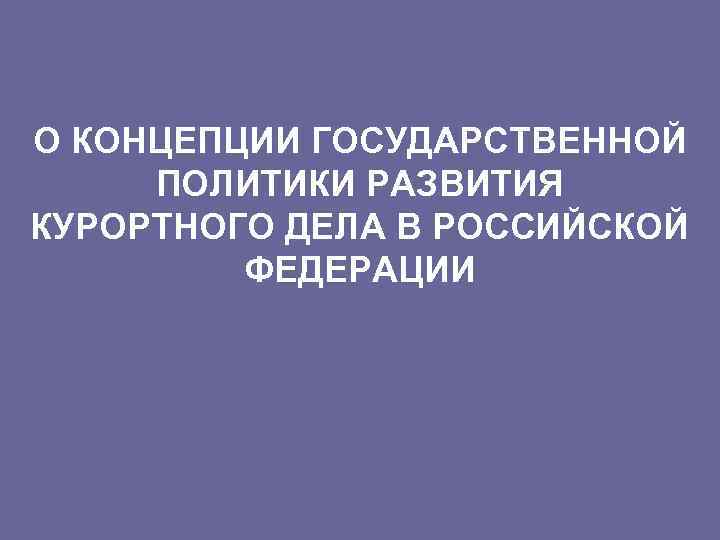 О КОНЦЕПЦИИ ГОСУДАРСТВЕННОЙ ПОЛИТИКИ РАЗВИТИЯ КУРОРТНОГО ДЕЛА В РОССИЙСКОЙ ФЕДЕРАЦИИ 