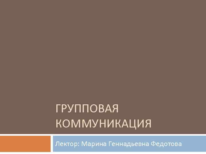 ГРУППОВАЯ КОММУНИКАЦИЯ Лектор: Марина Геннадьевна Федотова 