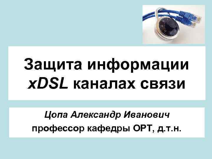 Защита информации x. DSL каналах связи Цопа Александр Иванович профессор кафедры ОРТ, д. т.