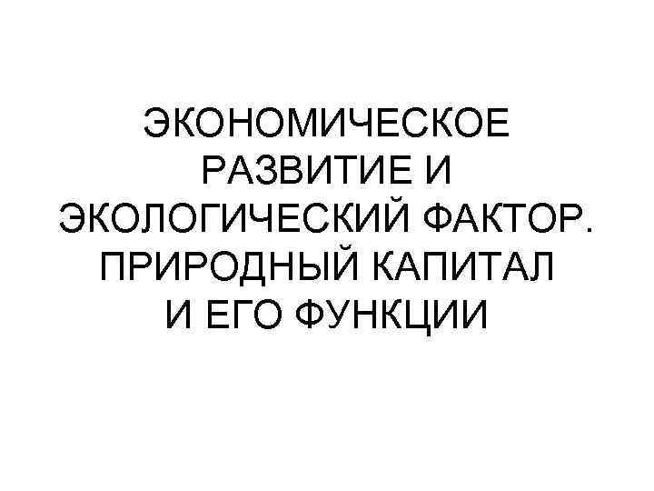 ЭКОНОМИЧЕСКОЕ РАЗВИТИЕ И ЭКОЛОГИЧЕСКИЙ ФАКТОР. ПРИРОДНЫЙ КАПИТАЛ И ЕГО ФУНКЦИИ 