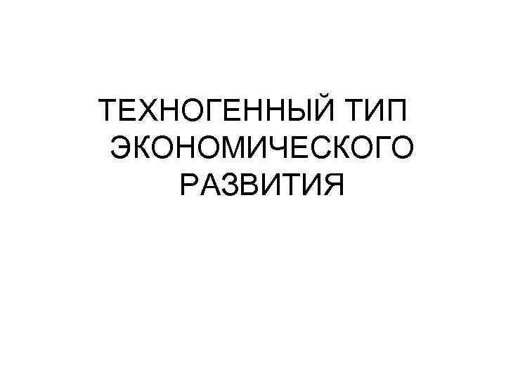 ТЕХНОГЕННЫЙ ТИП ЭКОНОМИЧЕСКОГО РАЗВИТИЯ 