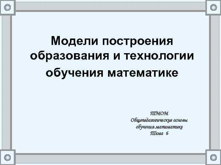 Модели построения образования и технологии обучения математике ТМОМ Общепедагогические основы обучения математике Тема 6