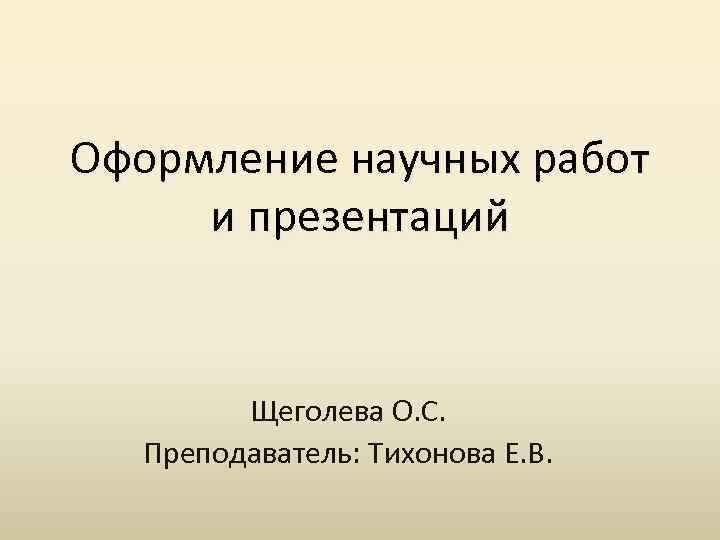 Оформление научных работ и презентаций Щеголева О. С. Преподаватель: Тихонова Е. В. 