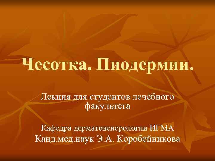 Чесотка. Пиодермии. Лекция для студентов лечебного факультета Кафедра дерматовенерологии ИГМА Канд. мед. наук Э.