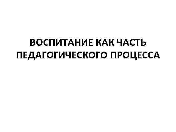 ВОСПИТАНИЕ КАК ЧАСТЬ ПЕДАГОГИЧЕСКОГО ПРОЦЕССА 