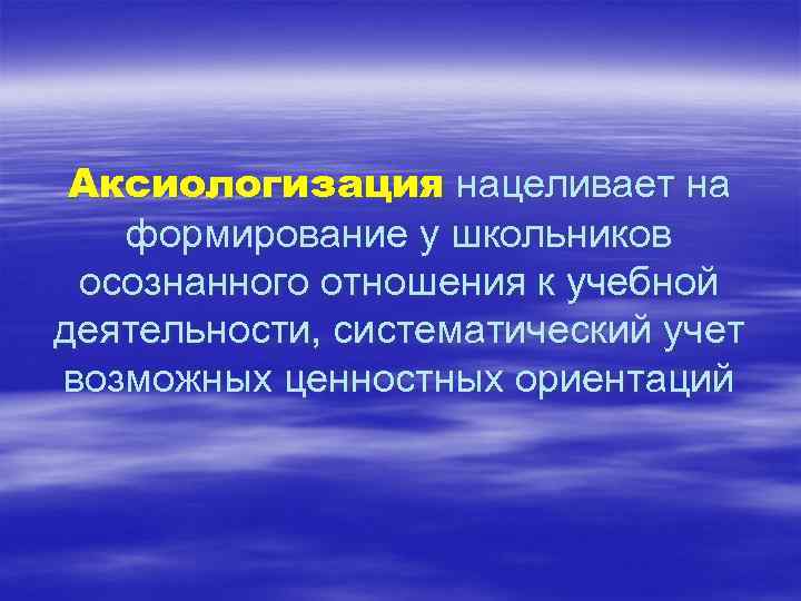 Аксиологизация нацеливает на формирование у школьников осознанного отношения к учебной деятельности, систематический учет возможных