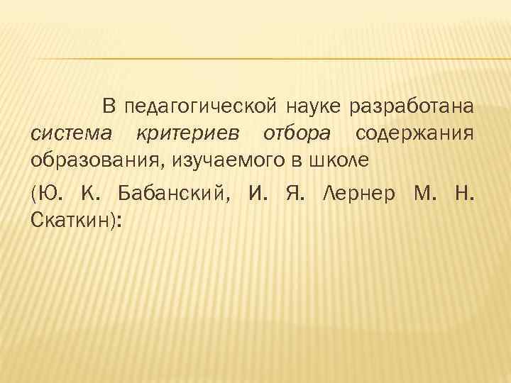В педагогической науке разработана система критериев отбора содержания образования, изучаемого в школе (Ю. К.