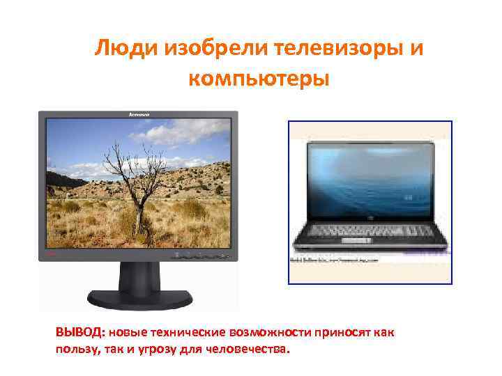 Люди изобрели телевизоры и компьютеры ВЫВОД: новые технические возможности приносят как пользу, так и