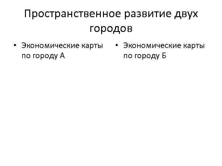 Пространственное развитие двух городов • Экономические карты по городу А • Экономические карты по