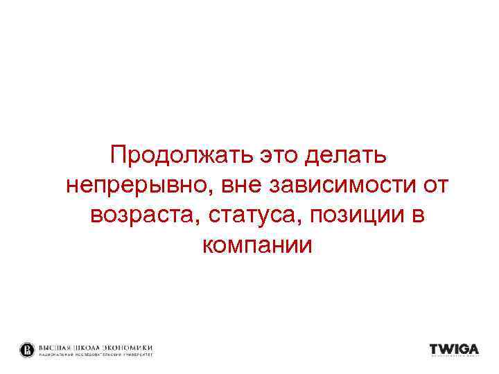 Продолжать это делать непрерывно, вне зависимости от возраста, статуса, позиции в компании 