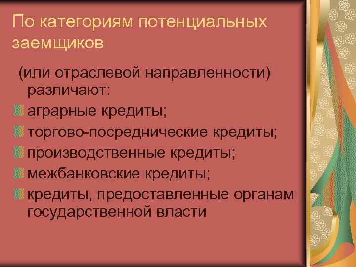 По категориям потенциальных заемщиков (или отраслевой направленности) различают: аграрные кредиты; торгово-посреднические кредиты; производственные кредиты;