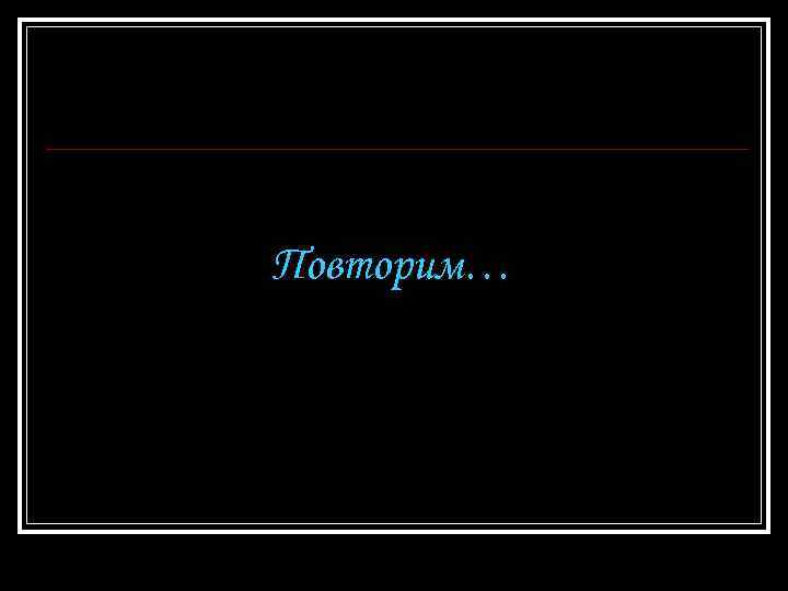 Повторим… 