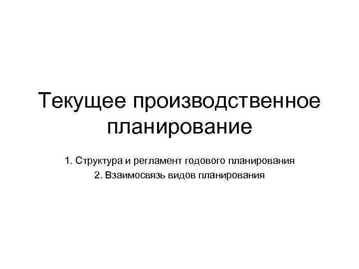 Текущее производственное планирование 1. Структура и регламент годового планирования 2. Взаимосвязь видов планирования 
