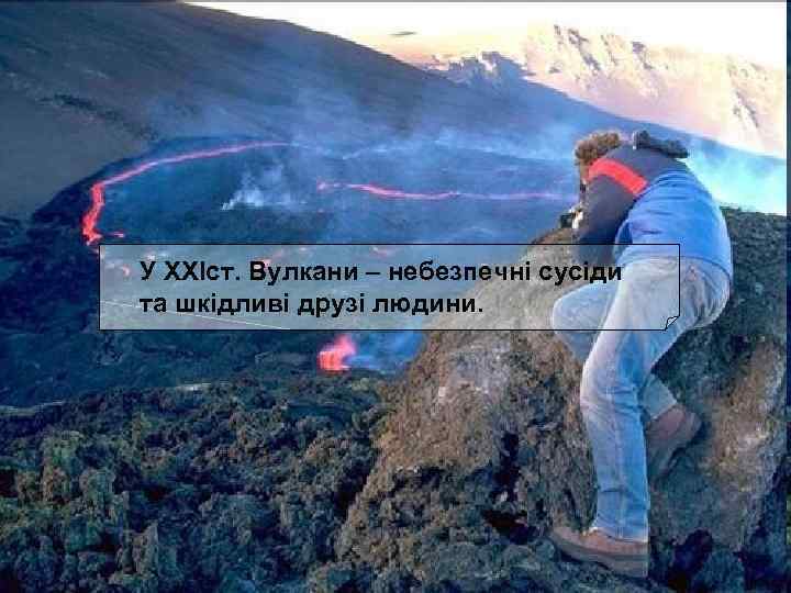 У XXIст. Вулкани – небезпечні сусіди та шкідливі друзі людини. 