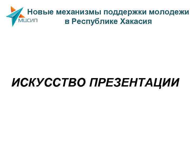 Новые механизмы поддержки молодежи в Республике Хакасия ИСКУССТВО ПРЕЗЕНТАЦИИ 