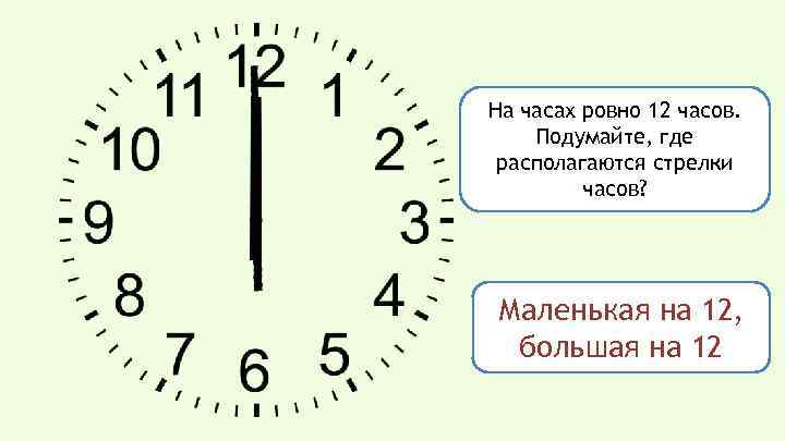 На часах ровно 12 часов. Подумайте, где располагаются стрелки часов? Маленькая на 12, большая