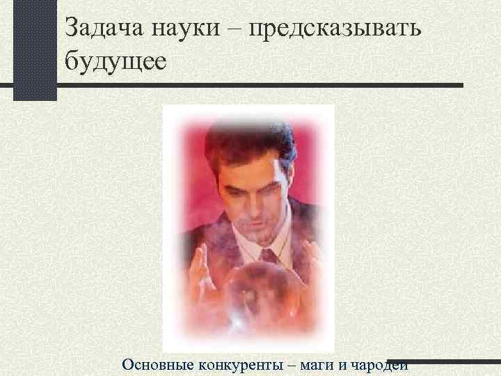 Задача науки – предсказывать будущее Основные конкуренты – маги и чародеи 