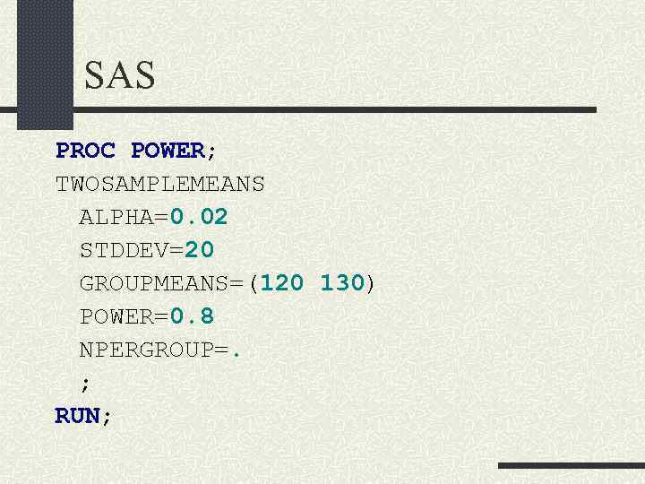 SAS PROC POWER; TWOSAMPLEMEANS ALPHA=0. 02 STDDEV=20 GROUPMEANS=(120 130) POWER=0. 8 NPERGROUP=. ; RUN;