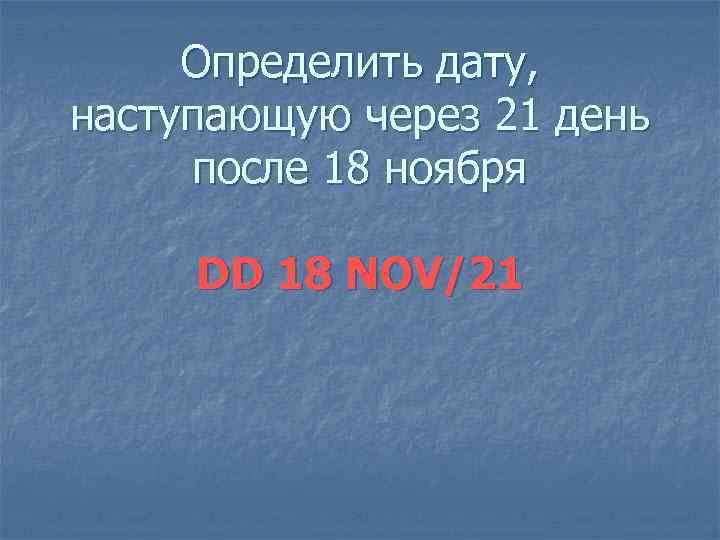 Определить дату, наступающую через 21 день после 18 ноября DD 18 NOV/21 
