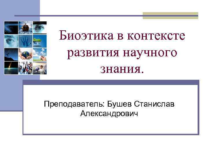 Биоэтика в контексте развития научного знания. Преподаватель: Бушев Станислав Александрович 