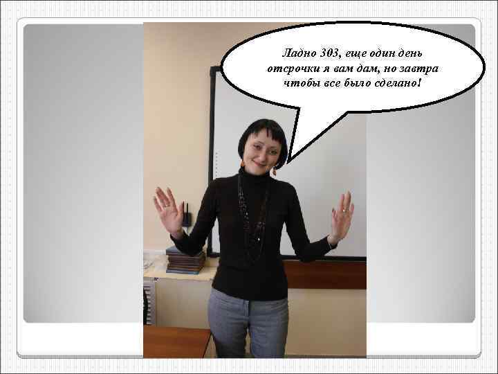 Ладно 303, еще один день отсрочки я вам дам, но завтра чтобы все было