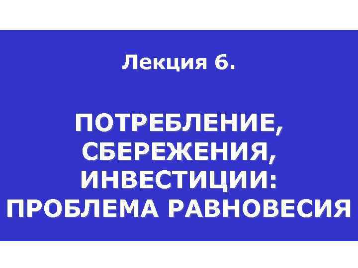 Лекция 6. ПОТРЕБЛЕНИЕ, СБЕРЕЖЕНИЯ, ИНВЕСТИЦИИ: ПРОБЛЕМА РАВНОВЕСИЯ 