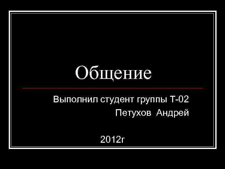 Общение Выполнил студент группы Т-02 Петухов Андрей 2012 г 