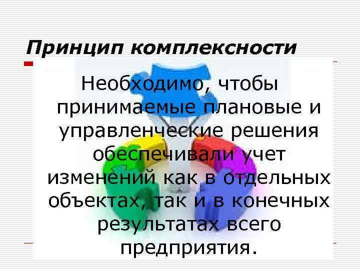 Принцип комплексности Необходимо, чтобы принимаемые плановые и управленческие решения обеспечивали учет изменений как в