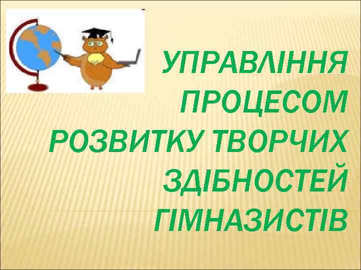 УПРАВЛІННЯ ПРОЦЕСОМ РОЗВИТКУ ТВОРЧИХ ЗДІБНОСТЕЙ ГІМНАЗИСТІВ 