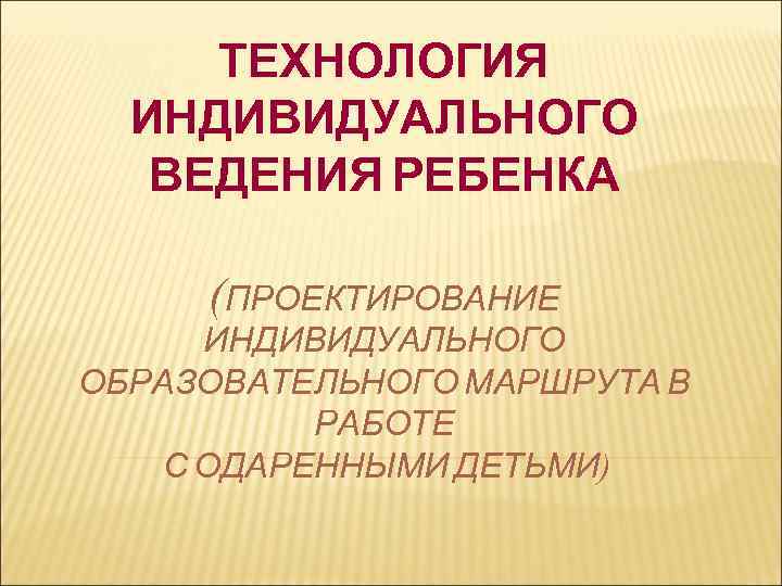 ТЕХНОЛОГИЯ ИНДИВИДУАЛЬНОГО ВЕДЕНИЯ РЕБЕНКА (ПРОЕКТИРОВАНИЕ ИНДИВИДУАЛЬНОГО ОБРАЗОВАТЕЛЬНОГО МАРШРУТА В РАБОТЕ С ОДАРЕННЫМИ ДЕТЬМИ) 