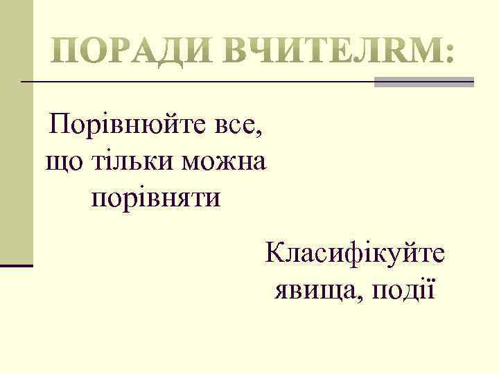 Порівнюйте все, що тільки можна порівняти Класифікуйте явища, події 