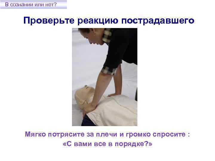 В сознании или нет? Проверьте реакцию пострадавшего Мягко потрясите за плечи и громко спросите